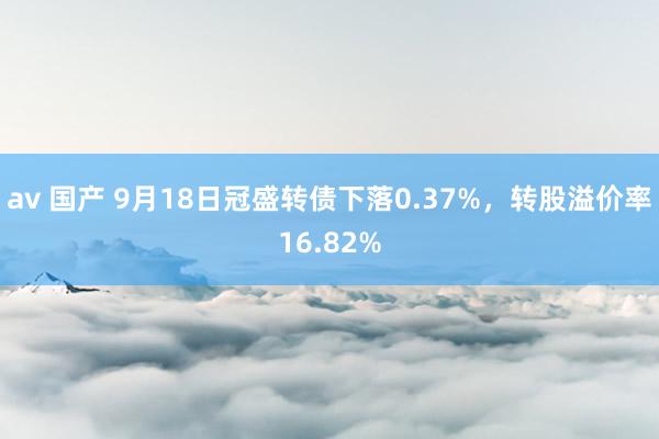 av 国产 9月18日冠盛转债下落0.37%，转股溢价率16.82%