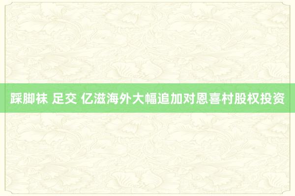 踩脚袜 足交 亿滋海外大幅追加对恩喜村股权投资