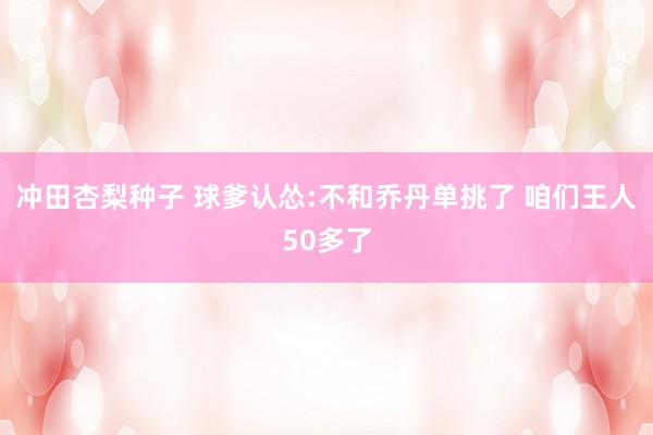 冲田杏梨种子 球爹认怂:不和乔丹单挑了 咱们王人50多了