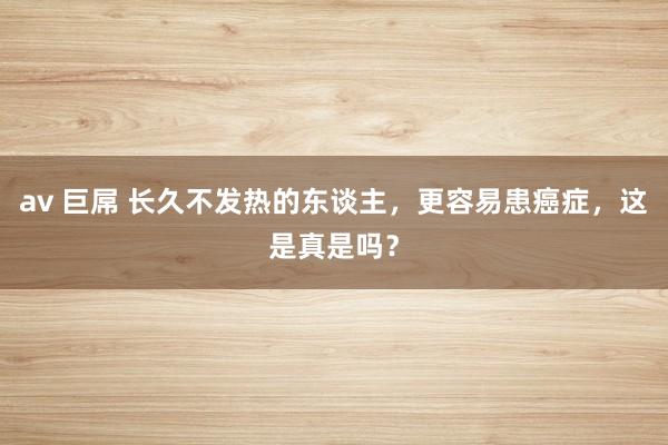 av 巨屌 长久不发热的东谈主，更容易患癌症，这是真是吗？