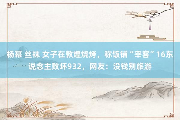 杨幂 丝袜 女子在敦煌烧烤，称饭铺“宰客”16东说念主败坏932，网友：没钱别旅游