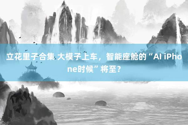 立花里子合集 大模子上车，智能座舱的“AI iPhone时候”将至？