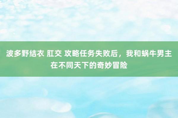 波多野结衣 肛交 攻略任务失败后，我和蜗牛男主在不同天下的奇妙冒险
