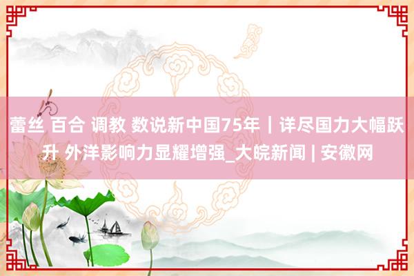 蕾丝 百合 调教 数说新中国75年｜详尽国力大幅跃升 外洋影响力显耀增强_大皖新闻 | 安徽网