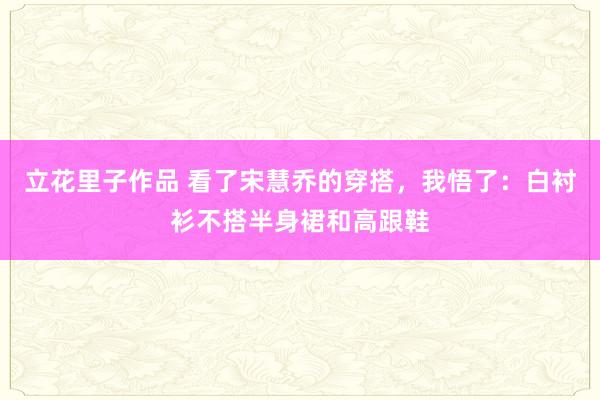 立花里子作品 看了宋慧乔的穿搭，我悟了：白衬衫不搭半身裙和高跟鞋