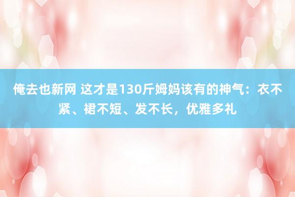 俺去也新网 这才是130斤姆妈该有的神气：衣不紧、裙不短、发不长，优雅多礼