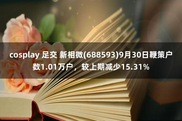 cosplay 足交 新相微(688593)9月30日鞭策户数1.01万户，较上期减少15.31%