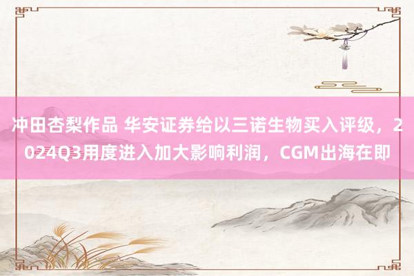冲田杏梨作品 华安证券给以三诺生物买入评级，2024Q3用度进入加大影响利润，CGM出海在即