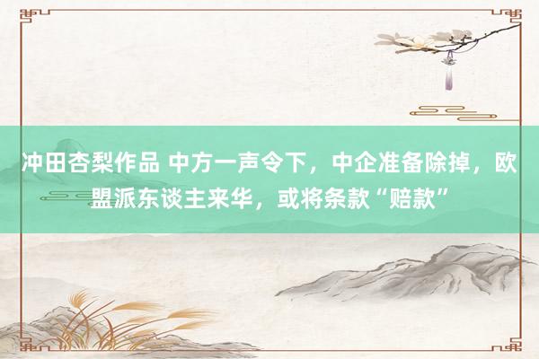 冲田杏梨作品 中方一声令下，中企准备除掉，欧盟派东谈主来华，或将条款“赔款”