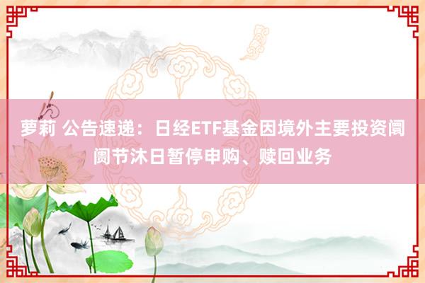 萝莉 公告速递：日经ETF基金因境外主要投资阛阓节沐日暂停申购、赎回业务