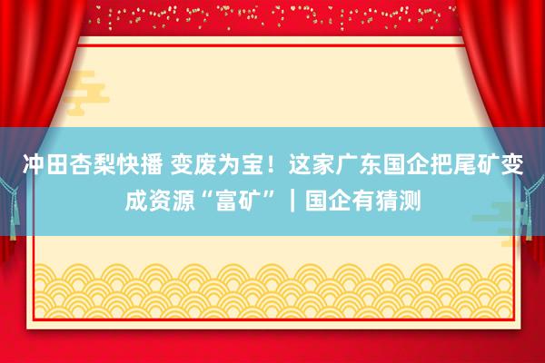 冲田杏梨快播 变废为宝！这家广东国企把尾矿变成资源“富矿”｜国企有猜测