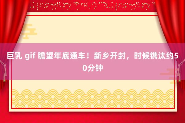 巨乳 gif 瞻望年底通车！新乡开封，时候镌汰约50分钟