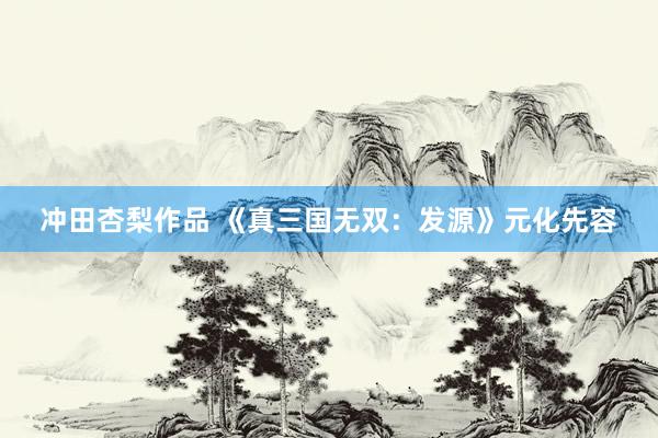 冲田杏梨作品 《真三国无双：发源》元化先容