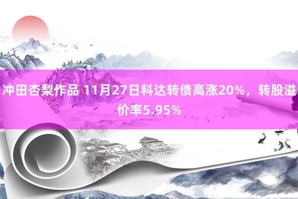 冲田杏梨作品 11月27日科达转债高涨20%，转股溢价率5.95%