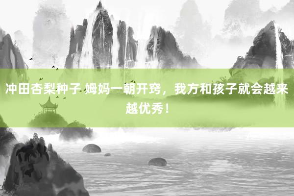 冲田杏梨种子 姆妈一朝开窍,我方和孩子就会越来越优秀!