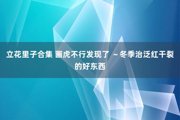 立花里子合集 画虎不行发现了 ~冬季治泛红干裂的好东西