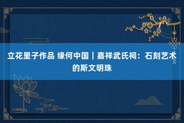 立花里子作品 缘何中国｜嘉祥武氏祠：石刻艺术的斯文明珠