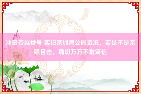 冲田杏梨番号 实拍深圳湾公园近况，若是不是亲眼目击，确切万万不敢笃信