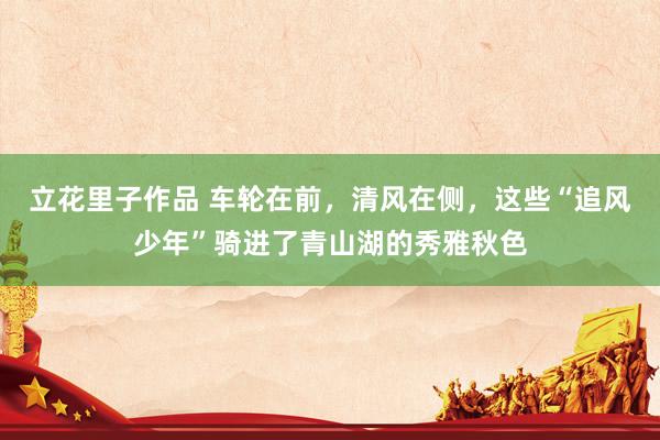 立花里子作品 车轮在前，清风在侧，这些“追风少年”骑进了青山湖的秀雅秋色