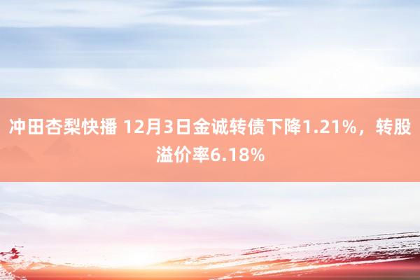 冲田杏梨快播 12月3日金诚转债下降1.21%，转股溢价率6.18%