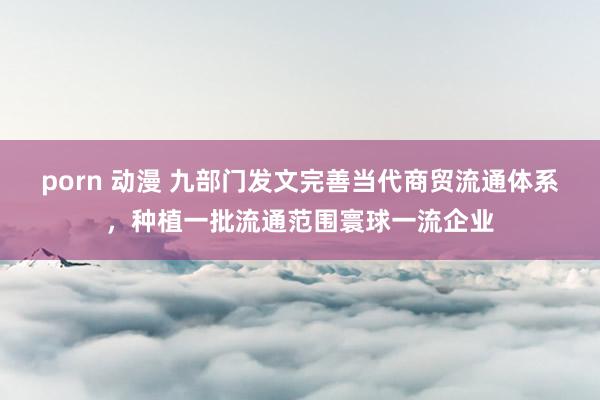 porn 动漫 九部门发文完善当代商贸流通体系，种植一批流通范围寰球一流企业