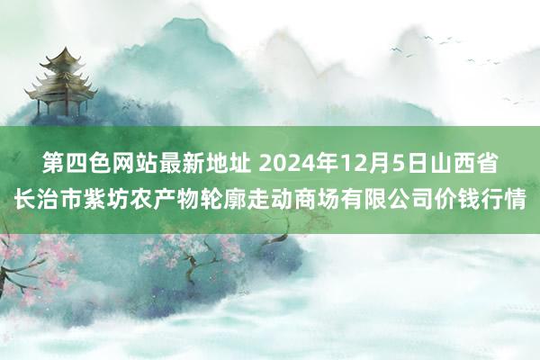 第四色网站最新地址 2024年12月5日山西省长治市紫坊农产物轮廓走动商场有限公司价钱行情