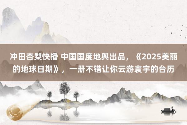 冲田杏梨快播 中国国度地舆出品，《2025美丽的地球日期》，一册不错让你云游寰宇的台历