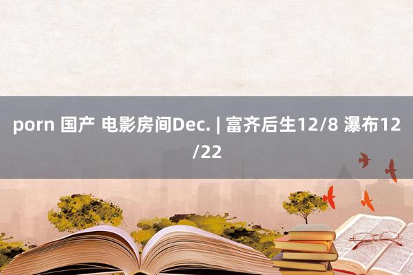 porn 国产 电影房间Dec. | 富齐后生12/8 瀑布12/22