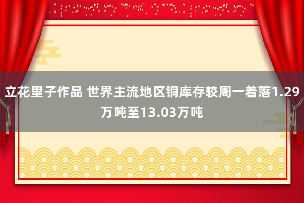 立花里子作品 世界主流地区铜库存较周一着落1.29万吨至13.03万吨