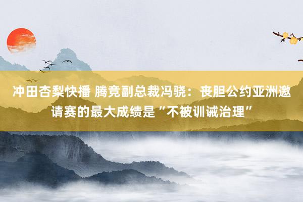 冲田杏梨快播 腾竞副总裁冯骁：丧胆公约亚洲邀请赛的最大成绩是“不被训诫治理”