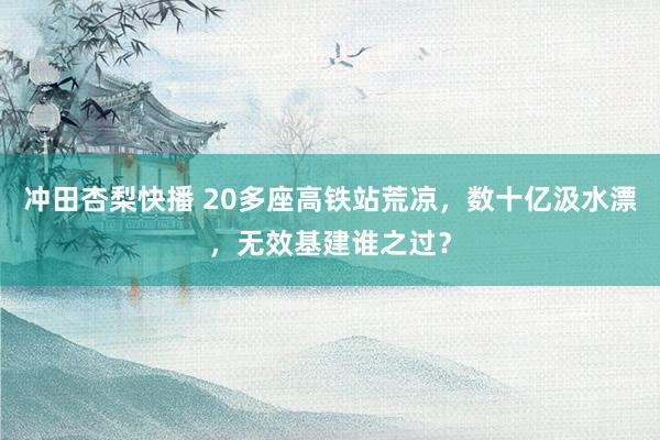 冲田杏梨快播 20多座高铁站荒凉，数十亿汲水漂，无效基建谁之过？