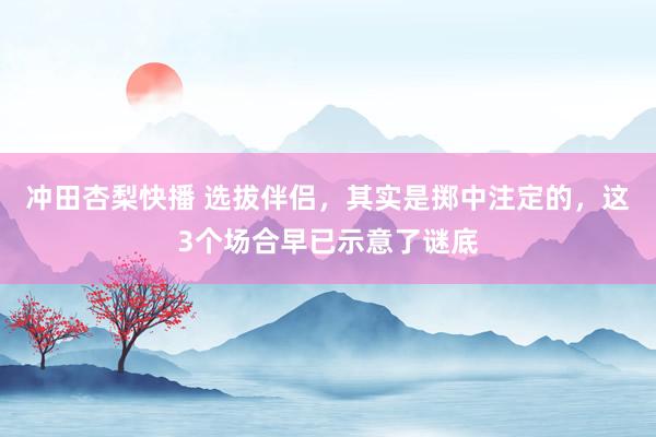 冲田杏梨快播 选拔伴侣，其实是掷中注定的，这3个场合早已示意了谜底