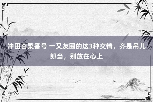 冲田杏梨番号 一又友圈的这3种交情，齐是吊儿郎当，别放在心上