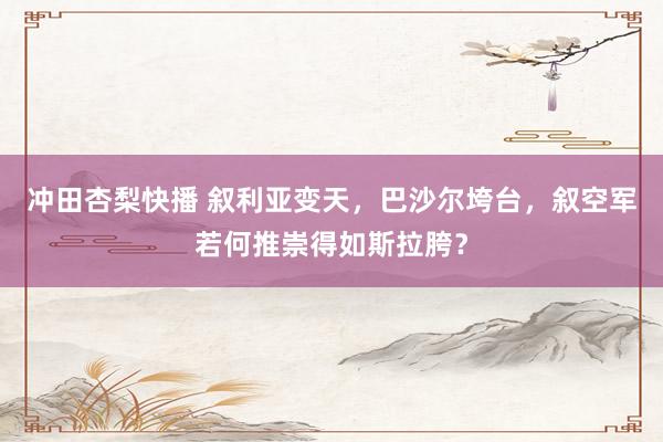 冲田杏梨快播 叙利亚变天，巴沙尔垮台，叙空军若何推崇得如斯拉胯？