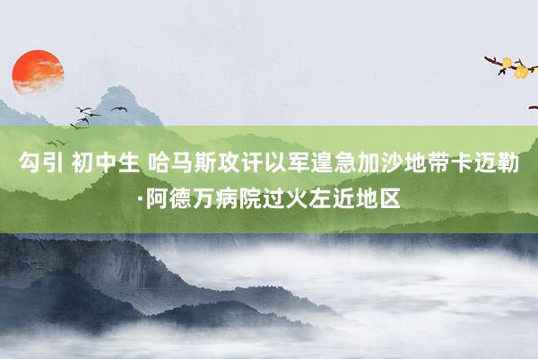 勾引 初中生 哈马斯攻讦以军遑急加沙地带卡迈勒·阿德万病院过火左近地区