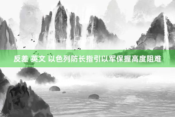 反差 英文 以色列防长指引以军保握高度阻难