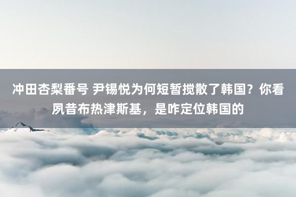 冲田杏梨番号 尹锡悦为何短暂搅散了韩国？你看夙昔布热津斯基，是咋定位韩国的