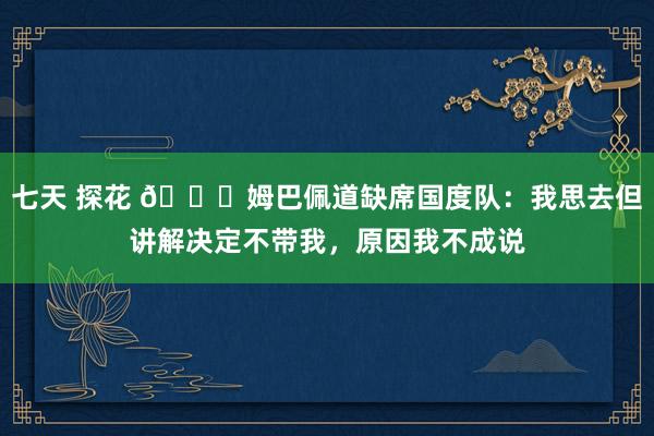 七天 探花 👀姆巴佩道缺席国度队：我思去但讲解决定不带我，原因我不成说