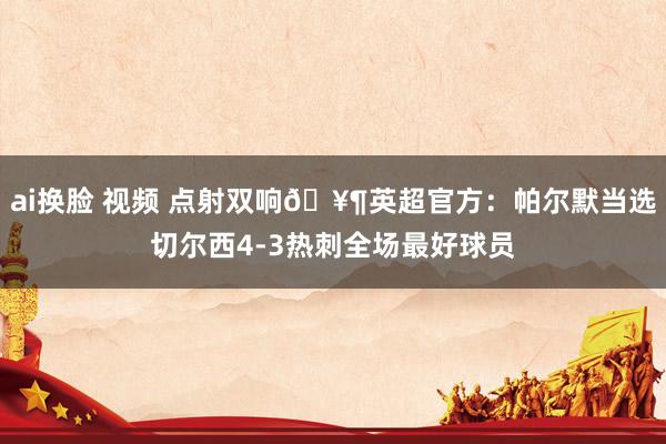ai换脸 视频 点射双响🥶英超官方：帕尔默当选切尔西4-3热刺全场最好球员
