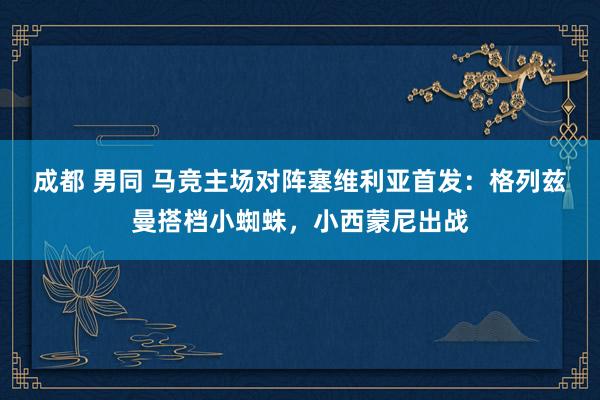 成都 男同 马竞主场对阵塞维利亚首发：格列兹曼搭档小蜘蛛，小西蒙尼出战