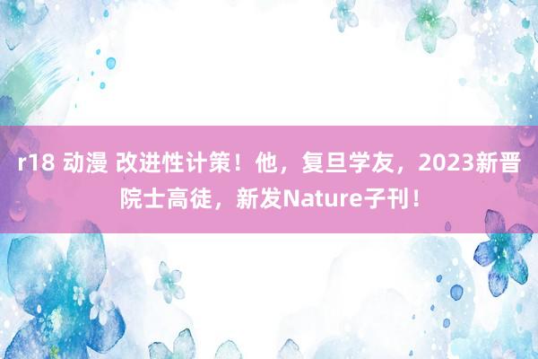 r18 动漫 改进性计策！他，复旦学友，2023新晋院士高徒，新发Nature子刊！