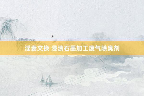 淫妻交换 浸渍石墨加工废气除臭剂