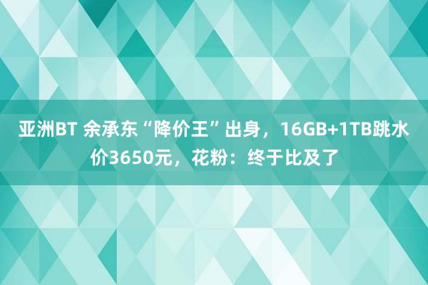亚洲BT 余承东“降价王”出身，16GB+1TB跳水价3650元，花粉：终于比及了