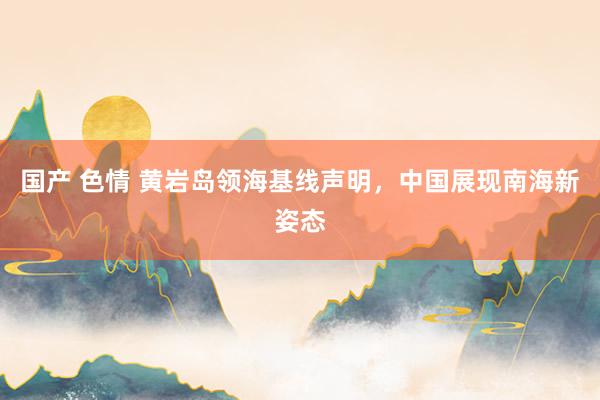 国产 色情 黄岩岛领海基线声明，中国展现南海新姿态