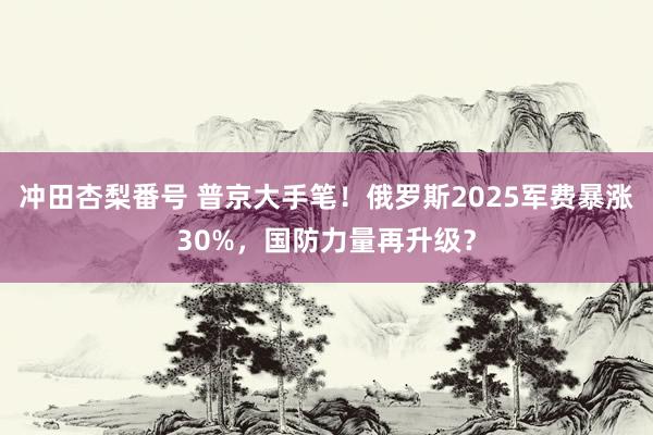 冲田杏梨番号 普京大手笔！俄罗斯2025军费暴涨30%，国防力量再升级？