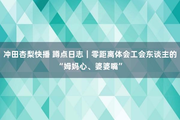 冲田杏梨快播 蹲点日志｜零距离体会工会东谈主的“姆妈心、婆婆嘴”
