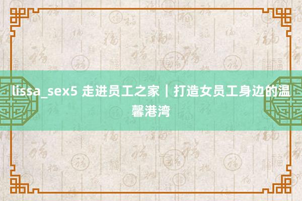 lissa_sex5 走进员工之家｜打造女员工身边的温馨港湾
