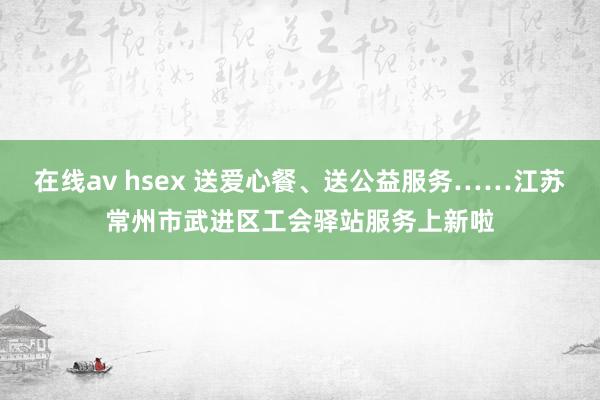 在线av hsex 送爱心餐、送公益服务……江苏常州市武进区工会驿站服务上新啦