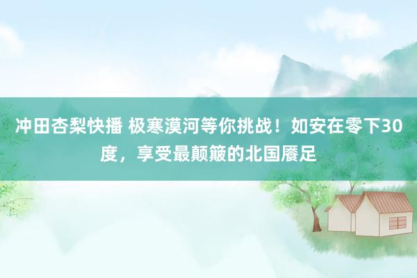 冲田杏梨快播 极寒漠河等你挑战！如安在零下30度，享受最颠簸的北国餍足