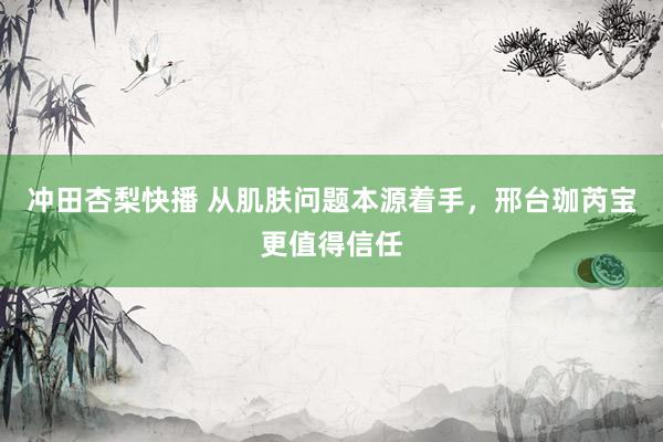 冲田杏梨快播 从肌肤问题本源着手，邢台珈芮宝更值得信任